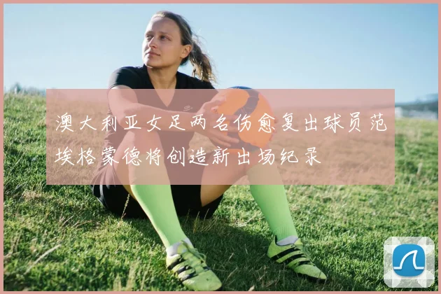 澳大利亚女足两名伤愈复出球员范埃格蒙德将创造新出场纪录
