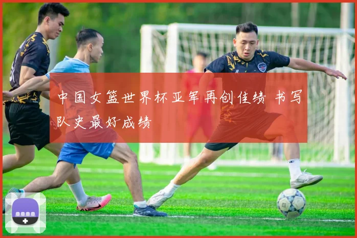 中国女篮世界杯亚军再创佳绩 书写队史最好成绩