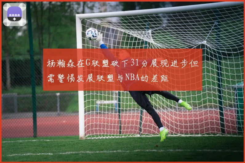 杨瀚森在G联盟砍下31分展现进步但需警惕发展联盟与NBA的差距