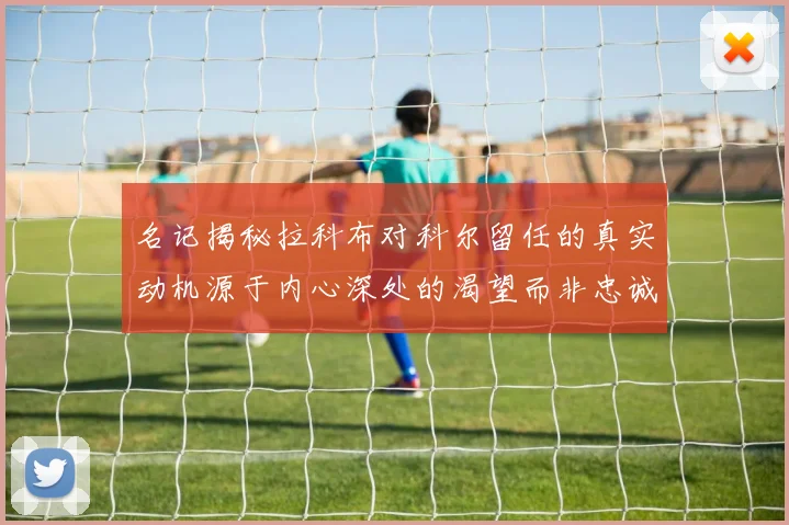 名记揭秘拉科布对科尔留任的真实动机源于内心深处的渴望而非忠诚