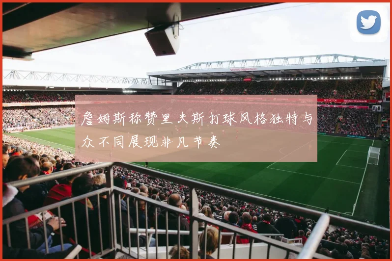 詹姆斯称赞里夫斯打球风格独特与众不同展现非凡节奏