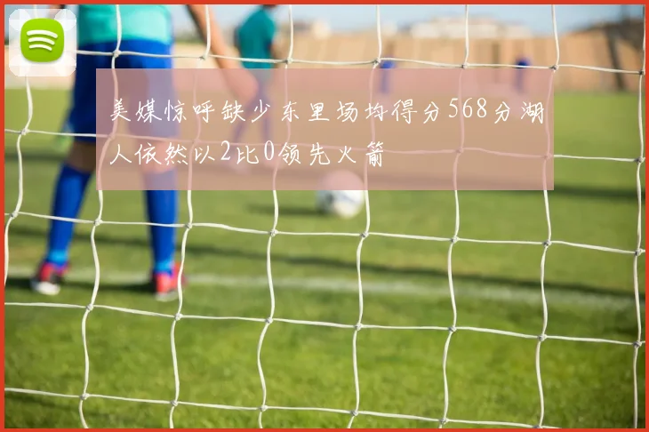 美媒惊呼缺少东里场均得分568分湖人依然以2比0领先火箭