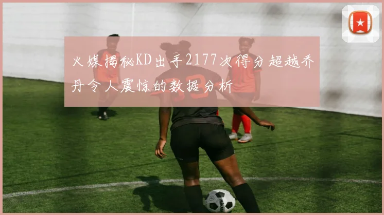 火媒揭秘KD出手2177次得分超越乔丹令人震惊的数据分析