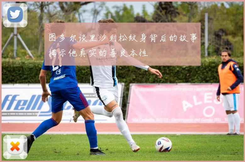 图多尔谈里沙利松纹身背后的故事揭示他真实的善良本性