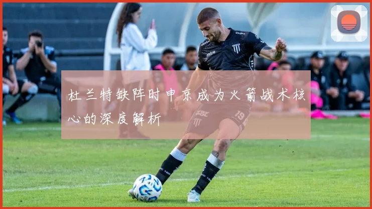 杜兰特缺阵时申京成为火箭战术核心的深度解析