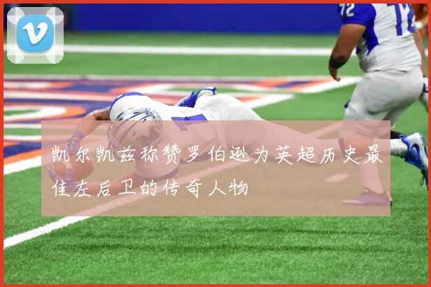 凯尔凯兹称赞罗伯逊为英超历史最佳左后卫的传奇人物