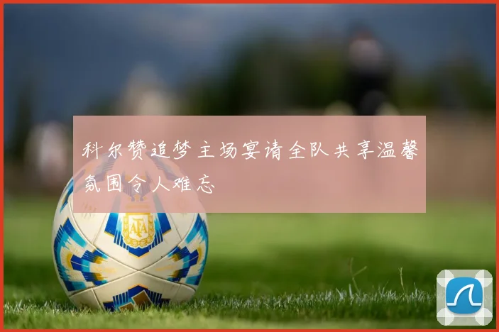 科尔赞追梦主场宴请全队共享温馨氛围令人难忘