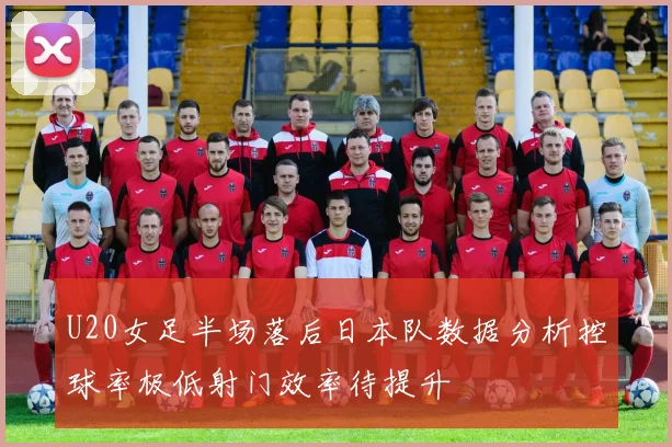 U20女足半场落后日本队数据分析控球率极低射门效率待提升
