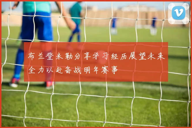 布兰登米勒分享学习经历展望未来全力以赴备战明年赛事