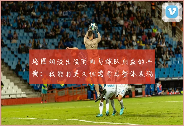 塔图姆谈出场时间与球队利益的平衡：我能打更久但需考虑整体表现