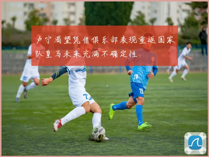 卢宁渴望凭借俱乐部表现重返国家队皇马未来充满不确定性