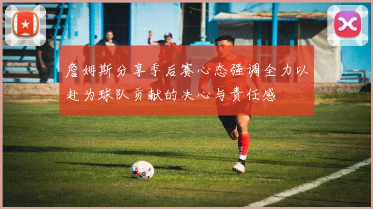 詹姆斯分享季后赛心态强调全力以赴为球队贡献的决心与责任感