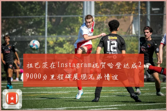 祖巴茨在Instagram祝贺哈登达成29000分里程碑展现兄弟情谊